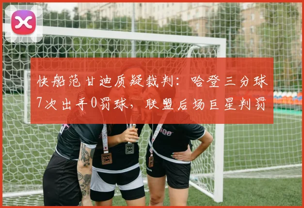 快船范甘迪质疑裁判：哈登三分球7次出手0罚球，联盟后场巨星判罚待遇差异太悬殊