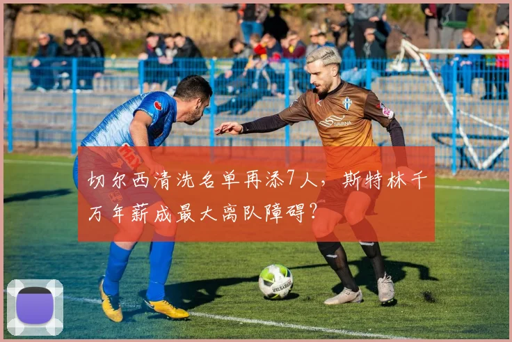切尔西清洗名单再添7人，斯特林千万年薪成最大离队障碍？