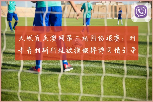大坂直美澳网第三轮因伤退赛，对手普利斯科娃被指假摔博同情引争议
