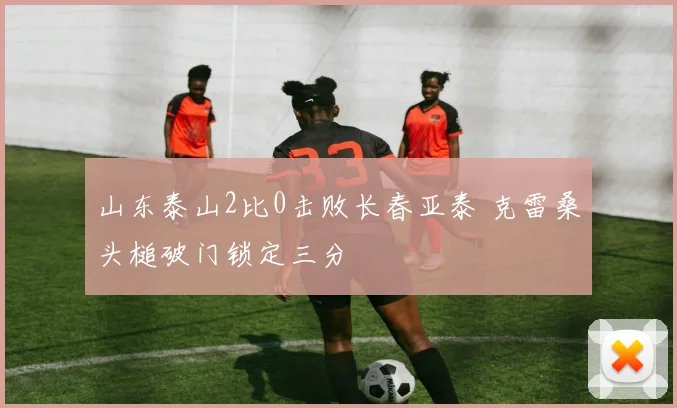山东泰山2比0击败长春亚泰 克雷桑头槌破门锁定三分