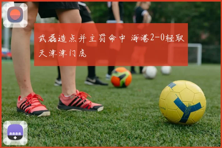 武磊造点并主罚命中 海港2-0轻取天津津门虎