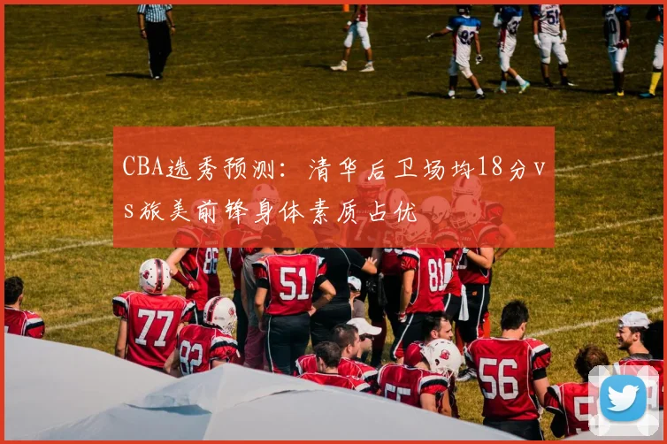 CBA选秀预测：清华后卫场均18分vs旅美前锋身体素质占优