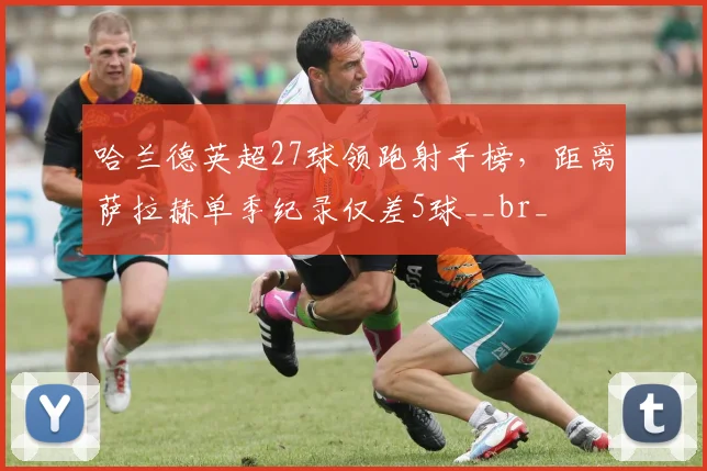 哈兰德英超27球领跑射手榜，距离萨拉赫单季纪录仅差5球__br_