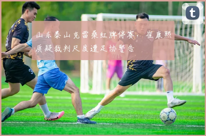 山东泰山克雷桑红牌停赛，崔康熙质疑裁判尺度遭足协警告
