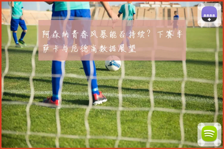 阿森纳青春风暴能否持续？下赛季萨卡与厄德高数据展望