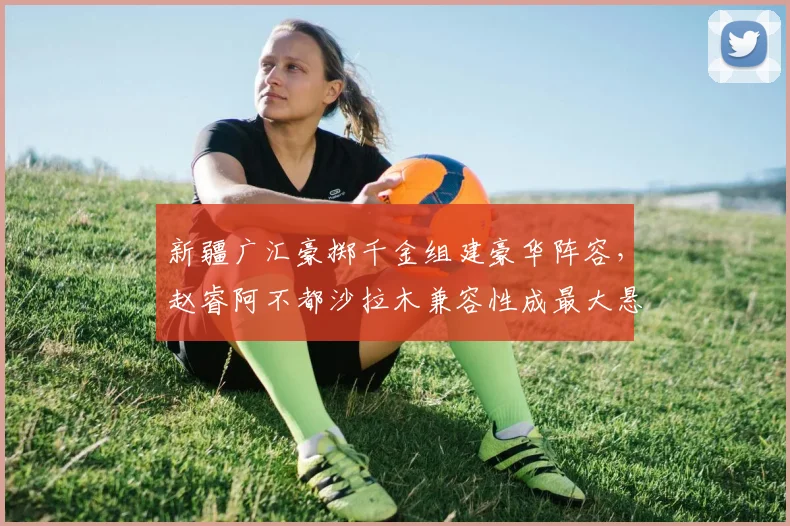 新疆广汇豪掷千金组建豪华阵容，赵睿阿不都沙拉木兼容性成最大悬念？
