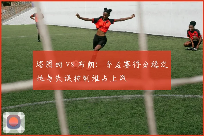 塔图姆 vs 布朗：季后赛得分稳定性与失误控制谁占上风